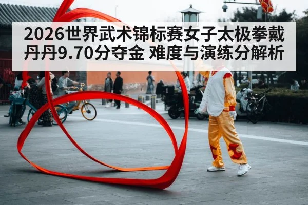 2026世界武术锦标赛女子太极拳戴丹丹9.70分夺金 难度与演练分解析（bsports）