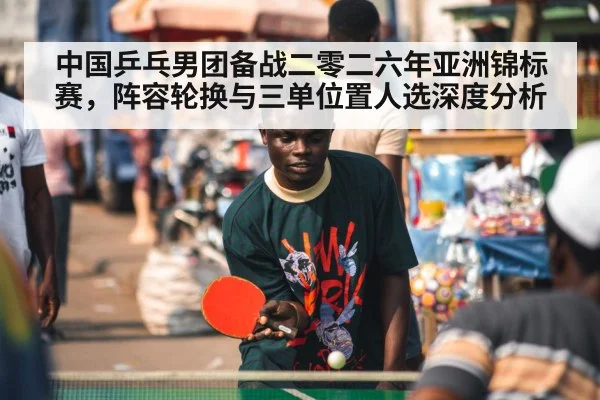 中国乒乓男团备战二零二六年亚洲锦标赛,阵容轮换与三单位置人选深度分析