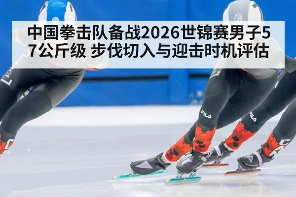 中国拳击队备战2026世锦赛男子57公斤级 步伐切入与迎击时机评估(bsports)