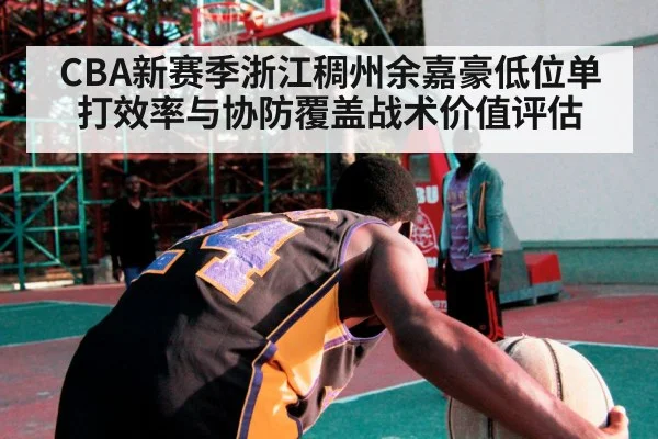 CBA新赛季浙江稠州余嘉豪低位单打效率与协防覆盖战术价值评估